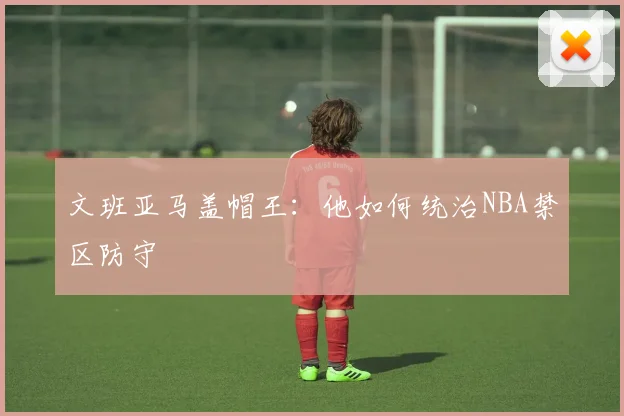 文班亚马盖帽王:他如何统治NBA禁区防守
