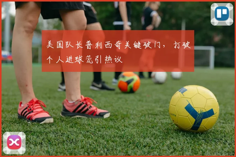 美国队长普利西奇关键破门,打破个人进球荒引热议