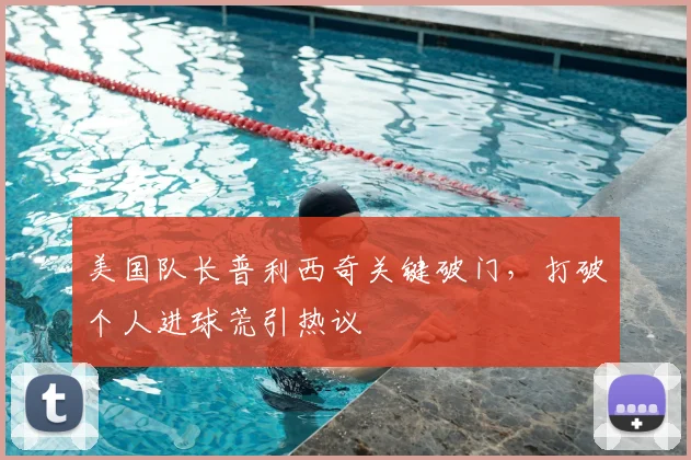 美国队长普利西奇关键破门，打破个人进球荒引热议