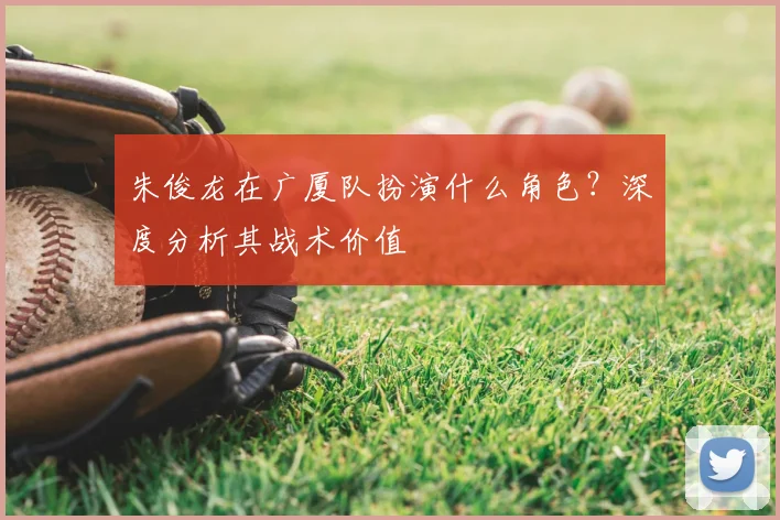 朱俊龙在广厦队扮演什么角色？深度分析其战术价值