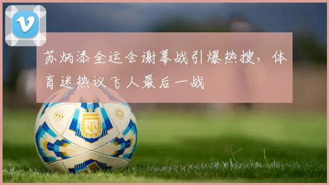 苏炳添全运会谢幕战引爆热搜,体育迷热议飞人最后一战