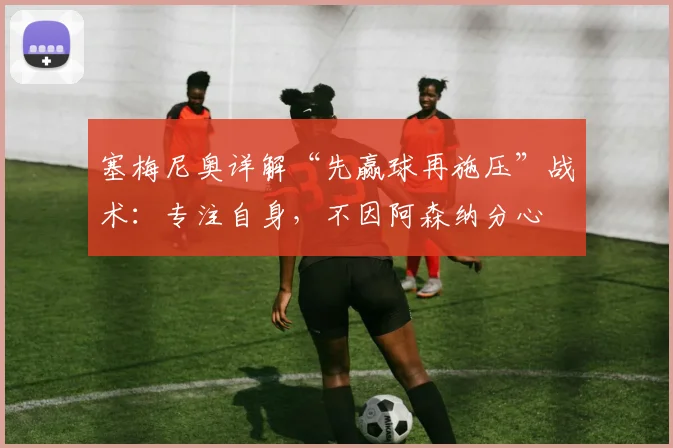 塞梅尼奥详解“先赢球再施压”战术:专注自身,不因阿森纳分心