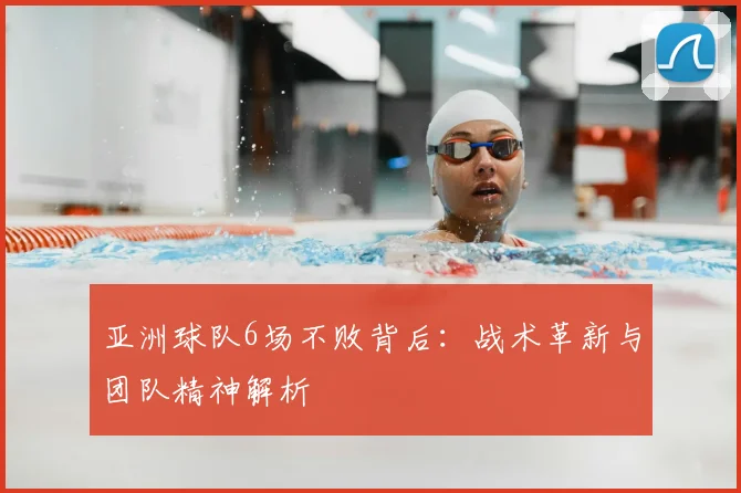 亚洲球队6场不败背后：战术革新与团队精神解析