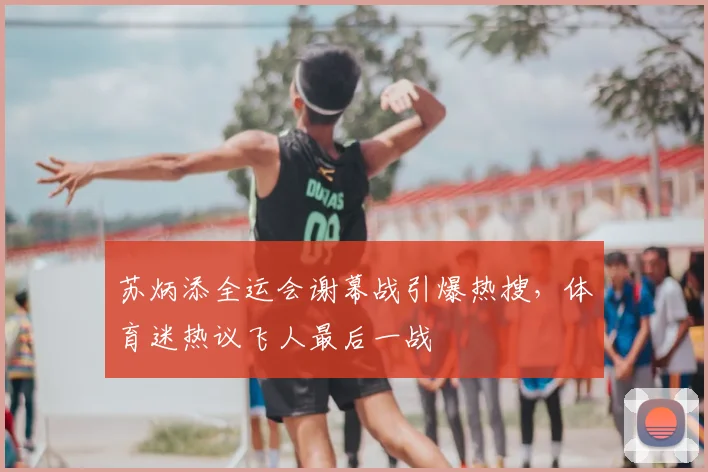 苏炳添全运会谢幕战引爆热搜，体育迷热议飞人最后一战