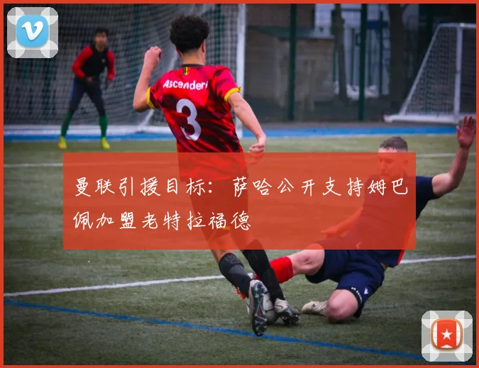 曼联引援目标：萨哈公开支持姆巴佩加盟老特拉福德