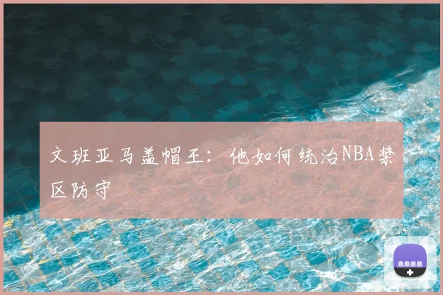 文班亚马盖帽王：他如何统治NBA禁区防守
