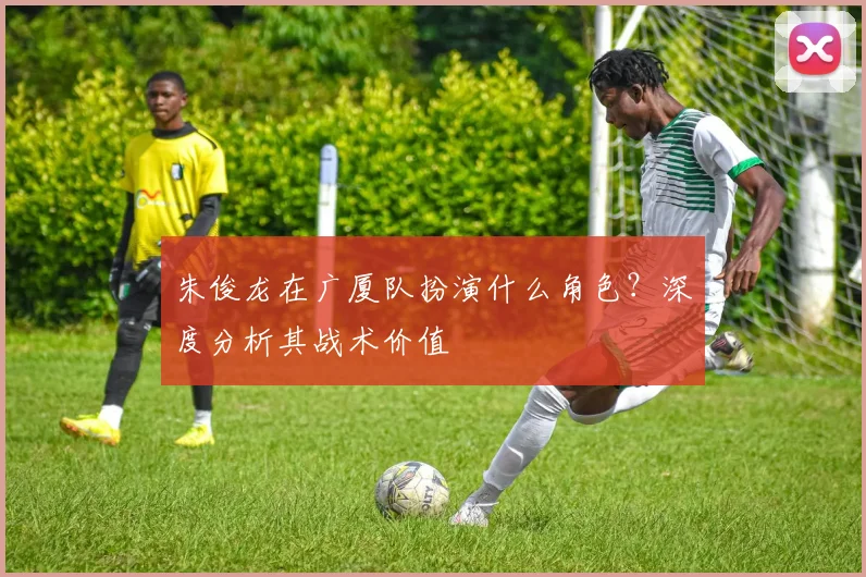 朱俊龙在广厦队扮演什么角色？深度分析其战术价值