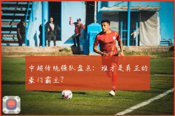 中超传统强队盘点：谁才是真正的豪门霸主？