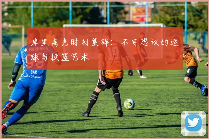库里高光时刻集锦:不可思议的运球与投篮艺术