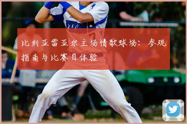 比利亚雷亚尔主场情歌球场:参观指南与比赛日体验