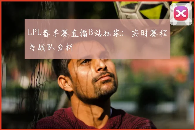 LPL春季赛直播B站独家:实时赛程与战队分析