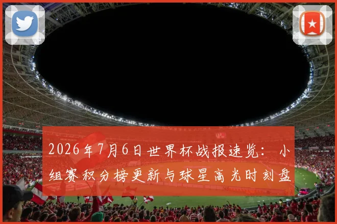 2026年7月6日世界杯战报速览:小组赛积分榜更新与球星高光时刻盘点