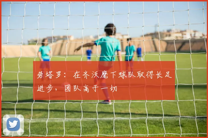 劳塔罗：在齐沃麾下球队取得长足进步，团队高于一切