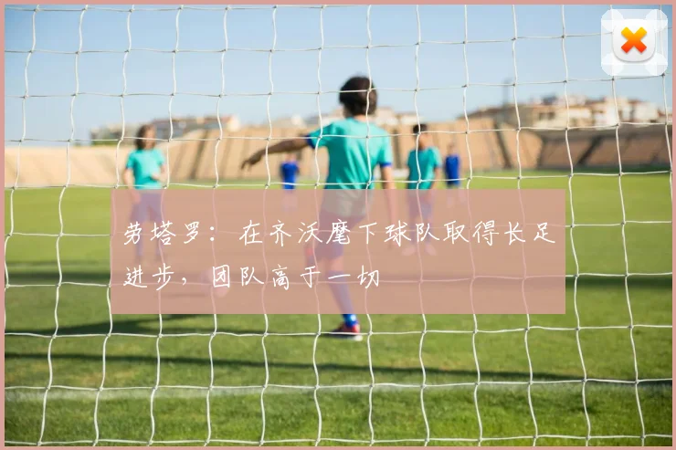 劳塔罗：在齐沃麾下球队取得长足进步，团队高于一切