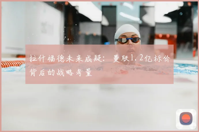 拉什福德未来成疑：曼联1.2亿标价背后的战略考量